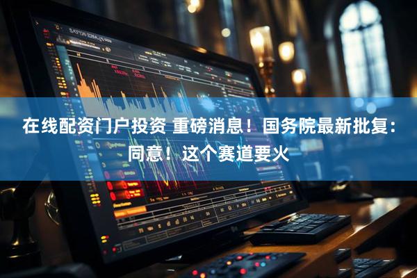 在线配资门户投资 重磅消息！国务院最新批复：同意！这个赛道要火