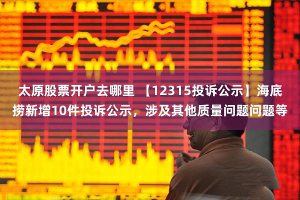 太原股票开户去哪里 【12315投诉公示】海底捞新增10件投诉公示，涉及其他质量问题问题等