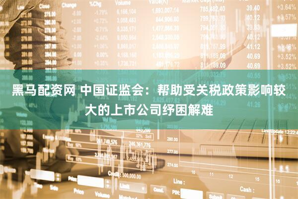 黑马配资网 中国证监会：帮助受关税政策影响较大的上市公司纾困解难