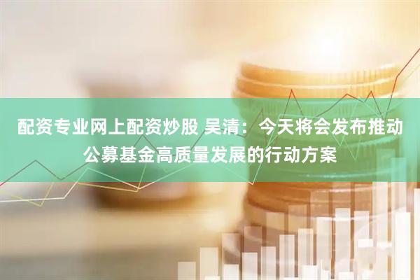 配资专业网上配资炒股 吴清：今天将会发布推动公募基金高质量发展的行动方案